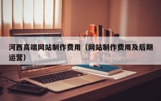 汕尾河西高端网站制作费用（网站制作费用及后期运营）