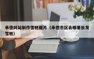 汕尾承德网站制作雪糕图片（承德市区去哪里批发雪糕）