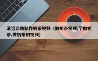 汕尾清远网站制作奶茶视频（做奶茶视频,学做奶茶,做奶茶的视频）