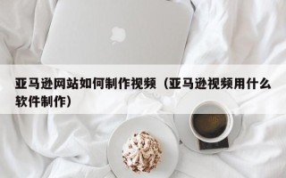 汕尾亚马逊网站如何制作视频（亚马逊视频用什么软件制作）