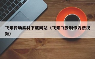 汕尾飞来转场素材下载网站（飞来飞去制作方法视频）