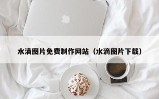 汕尾水滴图片免费制作网站（水滴图片下载）