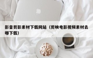 汕尾影音剪影素材下载网站（剪映电影视频素材去哪下载）