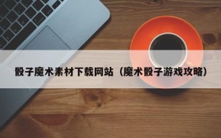 汕尾骰子魔术素材下载网站（魔术骰子游戏攻略）